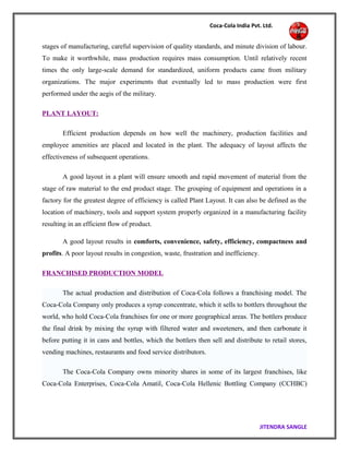 Coca-Cola India Pvt. Ltd.
stages of manufacturing, careful supervision of quality standards, and minute division of labour.
To make it worthwhile, mass production requires mass consumption. Until relatively recent
times the only large-scale demand for standardized, uniform products came from military
organizations. The major experiments that eventually led to mass production were first
performed under the aegis of the military.
PLANT LAYOUT:
Efficient production depends on how well the machinery, production facilities and
employee amenities are placed and located in the plant. The adequacy of layout affects the
effectiveness of subsequent operations.
A good layout in a plant will ensure smooth and rapid movement of material from the
stage of raw material to the end product stage. The grouping of equipment and operations in a
factory for the greatest degree of efficiency is called Plant Layout. It can also be defined as the
location of machinery, tools and support system properly organized in a manufacturing facility
resulting in an efficient flow of product.
A good layout results in comforts, convenience, safety, efficiency, compactness and
profits. A poor layout results in congestion, waste, frustration and inefficiency.
FRANCHISED PRODUCTION MODEL
The actual production and distribution of Coca-Cola follows a franchising model. The
Coca-Cola Company only produces a syrup concentrate, which it sells to bottlers throughout the
world, who hold Coca-Cola franchises for one or more geographical areas. The bottlers produce
the final drink by mixing the syrup with filtered water and sweeteners, and then carbonate it
before putting it in cans and bottles, which the bottlers then sell and distribute to retail stores,
vending machines, restaurants and food service distributors.
The Coca-Cola Company owns minority shares in some of its largest franchises, like
Coca-Cola Enterprises, Coca-Cola Amatil, Coca-Cola Hellenic Bottling Company (CCHBC)
JITENDRA SANGLE
 