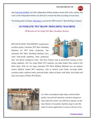 Coca-Cola India Pvt. Ltd.
and Coca-Cola FEMSA, but fully independent bottlers produce almost half of the volume sold
in the world. Independent bottlers are allowed to sweeten the drink according to local tastes.
The bottling plant in Skopje, Macedonia, received the 2009 award for "Best Bottling Company".
AUTOMATIC PET BLOW MOULDING MACHINE
SPSB Series of Two Stage PET Blow Moulding Machine
SHYAM PLASTIC MACHINERY manufactures
excellent quality Automatic PET Blow Moulding
Machines for PET bottle production. Our
Automatic PET Blow Moulding Machines have
wider wide-mouth capability, faster production
rates, and shorter changeover times. Also have features such as preferential heating or heat-
setting capability. Our Two stage Plastic PET machines can make bottles from round to flat
bottle styles. With our two stage Automatic PET Blow Molding Machines you can produce
various different shaped PET containers, such as mineral water bottle, beverage bottle,
cosmetics bottle, medicine bottle, pesticide bottle, edible oil bottle, milk bottle, Juice bottle and
many more types of Plastic PET Bottles.
Low labor consumption, high output, uniform bottle
quality, easy and safe operation, and short changeover
times make this system very efficient to operate, are the
main features of our plastic machine range to meet the
needs of various applications. It comes with one or two
JITENDRA SANGLE
 