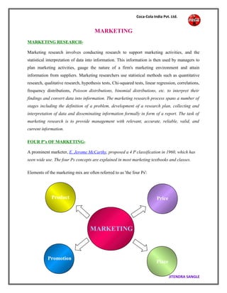 Coca-Cola India Pvt. Ltd.
MARKETING
MARKETING RESEARCH-
Marketing research involves conducting research to support marketing activities, and the
statistical interpretation of data into information. This information is then used by managers to
plan marketing activities, gauge the nature of a firm's marketing environment and attain
information from suppliers. Marketing researchers use statistical methods such as quantitative
research, qualitative research, hypothesis tests, Chi-squared tests, linear regression, correlations,
frequency distributions, Poisson distributions, binomial distributions, etc. to interpret their
findings and convert data into information. The marketing research process spans a number of
stages including the definition of a problem, development of a research plan, collecting and
interpretation of data and disseminating information formally in form of a report. The task of
marketing research is to provide management with relevant, accurate, reliable, valid, and
current information.
FOUR P’s OF MARKETING-
A prominent marketer, E. Jerome McCarthy, proposed a 4 P classification in 1960, which has
seen wide use. The four Ps concepts are explained in most marketing textbooks and classes.
Elements of the marketing mix are often referred to as 'the four Ps':
JITENDRA SANGLE
PriceProduct
Place
Promotion
MARKETING
 