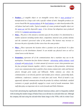 Coca-Cola India Pvt. Ltd.
• Product - A tangible object or an intangible service that is mass produced or
manufactured on a large scale with a specific volume of units. Intangible products are
service based like the tourism industry & the hotel industry or codes-based products like
cell phone load and credits. Typical examples of a mass produced tangible object are
the motor car and the disposable razor. A less obvious but ubiquitous mass produced
service is a computer operating system.
• Price – The price is the amount a customer pays for the product. It is determined by a
number of factors including market share, competition, material costs, product identity
and the customer's perceived value of the product. The business may increase or
decrease the price of product if other stores have the same product.
• Place – Place represents the location where a product can be purchased. It is often
referred to as the distribution channel. It can include any physical store as well as
virtual stores on the Internet.
• Promotion- represents all of the communications that a marketer may use in the
marketplace. Promotion has four distinct elements - advertising, public relations, word
of mouth and point of sale. A certain amount of crossover occurs when promotion uses
the four principal elements together, which is common in film promotion. Advertising
covers any communication that is paid for, from cinema commercials, radio and Internet
adverts through print media and billboards. Public relations are where the
communication is not directly paid for and includes press releases, sponsorship deals,
exhibitions, conferences, seminars or trade fairs and events. Word of mouth is any
apparently informal communication about the product by ordinary individuals, satisfied
customers or people specifically engaged to create word of mouth momentum. Sales
staff often plays an important role in word of mouth and Public Relations.
Coca-Cola's advertising has significantly affected American culture, and it is frequently credited
with inventing the modern image of Santa Claus as an old man in a red-and-white suit. Although
the company did start using the red-and-white Santa image in the 1930s, with its winter Coca-
JITENDRA SANGLE
 