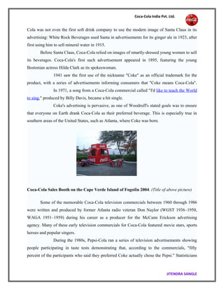 Coca-Cola India Pvt. Ltd.
Cola was not even the first soft drink company to use the modern image of Santa Claus in its
advertising: White Rock Beverages used Santa in advertisements for its ginger ale in 1923, after
first using him to sell mineral water in 1915.
Before Santa Claus, Coca-Cola relied on images of smartly-dressed young women to sell
its beverages. Coca-Cola's first such advertisement appeared in 1895, featuring the young
Bostonian actress Hilda Clark as its spokeswoman.
1941 saw the first use of the nickname "Coke" as an official trademark for the
product, with a series of advertisements informing consumers that "Coke means Coca-Cola".
In 1971, a song from a Coca-Cola commercial called "I'd like to teach the World
to sing," produced by Billy Davis, became a hit single.
Coke's advertising is pervasive, as one of Woodruff's stated goals was to ensure
that everyone on Earth drank Coca-Cola as their preferred beverage. This is especially true in
southern areas of the United States, such as Atlanta, where Coke was born.
Coca-Cola Sales Booth on the Cape Verde Island of FogoiIn 2004. (Title of above picture)
Some of the memorable Coca-Cola television commercials between 1960 through 1986
were written and produced by former Atlanta radio veteran Don Naylor (WGST 1936–1950,
WAGA 1951–1959) during his career as a producer for the McCann Erickson advertising
agency. Many of these early television commercials for Coca-Cola featured movie stars, sports
heroes and popular singers.
During the 1980s, Pepsi-Cola ran a series of television advertisements showing
people participating in taste tests demonstrating that, according to the commercials, "fifty
percent of the participants who said they preferred Coke actually chose the Pepsi." Statisticians
JITENDRA SANGLE
 