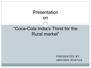 PRESENTED BY:
ABHISEK KHATUA
Presentation
on
“Coca-Cola India’s Thirst for the
Rural market”
 