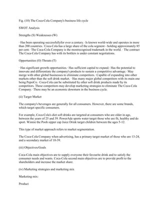 Fig. (10) The Coca-Cola Company's business life cycle

SWOT Analysis

Strengths (S) Weaknesses (W)

· Has been operating successfullyfor over a century.· Is known world-wide and operates in more
than 200 countries.· Coca-Cola has a large share of the cola segment - holding approximately 85
per cent.· The Coca-Cola Company is the mostrecognised trademark in the world. · The contract
The Coca-Cola Company has with its bottlers is under constant negotiations.

Opportunities (O) Threats (T)

· Has significant growth opportunities.· Has sufficient capital to expand.· Has the potential to
innovate and differentiate the company's products to sustain a competitive advantage.· May
merge with other global businesses to eliminate competitors.· Capable of expanding into other
markets other than the soft drink market. · Has many major global competitors with its main one
being PepsiCo.· Coca-Cola can be substituted by other soft drink products made by its
competitors. These competitors may develop marketing strategies to eliminate The Coca-Cola
Company.· There may be an economic downturn in the business cycle.

(ii) Target Market

The company's beverages are generally for all consumers. However, there are some brands,
which target specific consumers.

For example, Coca-Cola's diet soft drinks are targeted at consumers who are older in age,
between the years of 25 and 39. PowerAde sports water target those who are fit, healthy and do
sport. Winnie the Pooh sipper cap Juice Drink target children between the ages 5-12.

This type of market approach refers to market segmentation.

The Coca-Cola Company when advertising, has a primary target market of those who are 13-24,
and a secondary market of 10-39.

(iii) Objectives/Goals

Coca-Cola main objectives are to supply everyone their favourite drink and to satisfy the
consumer needs and wants. Coca-Cola second main objectives are to provide profit to the
shareholders and increase the market share.

(iv) Marketing strategies and marketing mix

Marketing mix:

Product
 