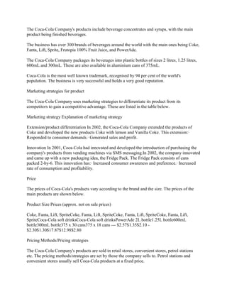 The Coca-Cola Company's products include beverage concentrates and syrups, with the main
product being finished beverages.

The business has over 300 brands of beverages around the world with the main ones being Coke,
Fanta, Lift, Sprite, Frutopia 100% Fruit Juice, and PowerAde.

The Coca-Cola Company packages its beverages into plastic bottles of sizes 2 litres, 1.25 litres,
600mL and 300mL. These are also available in aluminium cans of 375mL.

Coca-Cola is the most well known trademark, recognised by 94 per cent of the world's
population. The business is very successful and holds a very good reputation.

Marketing strategies for product

The Coca-Cola Company uses marketing strategies to differentiate its product from its
competitors to gain a competitive advantage. These are listed in the table below.

Marketing strategy Explanation of marketing strategy

Extension/product differentiation In 2002, the Coca-Cola Company extended the products of
Coke and developed the new products Coke with lemon and Vanilla Coke. This extension:·
Responded to consumer demands.· Generated sales and profit.

Innovation In 2001, Coca-Cola had innovated and developed the introduction of purchasing the
company's products from vending machines via SMS messaging.In 2002, the company innovated
and came up with a new packaging idea, the Fridge Pack. The Fridge Pack consists of cans
packed 2-by-6. This innovation has:· Increased consumer awareness and preference.· Increased
rate of consumption and profitability.

Price

The prices of Coca-Cola's products vary according to the brand and the size. The prices of the
main products are shown below.

Product Size Prices (approx. not on sale prices)

Coke, Fanta, Lift, SpriteCoke, Fanta, Lift, SpriteCoke, Fanta, Lift, SpriteCoke, Fanta, Lift,
SpriteCoca-Cola soft drinksCoca-Cola soft drinksPowerAde 2L bottle1.25L bottle600mL
bottle300mL bottle375 x 30 cans375 x 18 cans --- $2.57$1.35$2.10 -
$2.30$1.30$17.87$12.98$2.80

Pricing Methods/Pricing strategies

The Coca-Cola Company's products are sold in retail stores, convenient stores, petrol stations
etc. The pricing methods/strategies are set by those the company sells to. Petrol stations and
convenient stores usually sell Coca-Cola products at a fixed price.
 