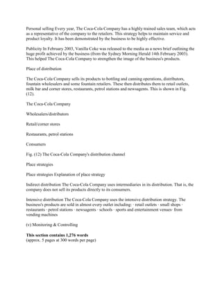 Personal selling Every year, The Coca-Cola Company has a highly trained sales team, which acts
as a representative of the company to the retailers. This strategy helps to maintain service and
product loyalty. It has been demonstrated by the business to be highly effective.

Publicity In February 2003, Vanilla Coke was released to the media as a news brief outlining the
huge profit achieved by the business (from the Sydney Morning Herald 14th February 2003).
This helped The Coca-Cola Company to strengthen the image of the business's products.

Place of distribution

The Coca-Cola Company sells its products to bottling and canning operations, distributors,
fountain wholesalers and some fountain retailers. These then distributes them to retail outlets,
milk bar and corner stores, restaurants, petrol stations and newsagents. This is shown in Fig.
(12).

The Coca-Cola Company

Wholesalers/distributors

Retail/corner stores

Restaurants, petrol stations

Consumers

Fig. (12) The Coca-Cola Company's distribution channel

Place strategies

Place strategies Explanation of place strategy

Indirect distribution The Coca-Cola Company uses intermediaries in its distribution. That is, the
company does not sell its products directly to its consumers.

Intensive distribution The Coca-Cola Company uses the intensive distribution strategy. The
business's products are sold in almost every outlet including: · retail outlets · small shops ·
restaurants · petrol stations · newsagents · schools · sports and entertainment venues· from
vending machines

(v) Monitoring & Controlling

This section contains 1,276 words
(approx. 5 pages at 300 words per page)
 