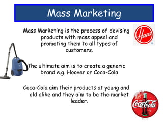 Mass Marketing
Mass Marketing is the process of devising
products with mass appeal and
promoting them to all types of
customers.
The ultimate aim is to create a generic
brand e.g. Hoover or Coca-Cola
Coca-Cola aim their products at young and
old alike and they aim to be the market
leader.
 