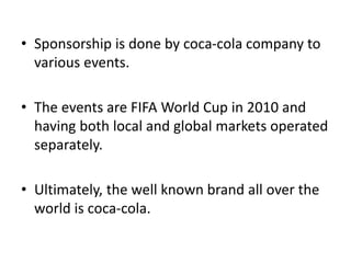 • Sponsorship is done by coca-cola company to
various events.
• The events are FIFA World Cup in 2010 and
having both local and global markets operated
separately.
• Ultimately, the well known brand all over the
world is coca-cola.
 