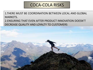 COCA-COLA RISKS
1.THERE MUST BE COORDINATION BETWEEN LOCAL AND GLOBAL
MARKETS.
2.ENSURING THAT EVEN AFTER PRODUCT INNOVATION DOESN’T
DECREASE QUALITY AND LOYALTY TO CUSTOMERS
 