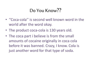 Do You Know??
• ‘’Coca-cola’’ is second well known word in the
world after the word okay.
• The product coca-cola is 130 years old.
• The coca part i believe is from the small
amounts of cocaine originally in coca cola
before it was banned. Crazy, I know. Cola is
just another word for that type of soda.
 