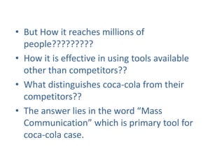 • But How it reaches millions of
people?????????
• How it is effective in using tools available
other than competitors??
• What distinguishes coca-cola from their
competitors??
• The answer lies in the word “Mass
Communication” which is primary tool for
coca-cola case.
 
