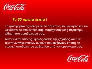 Το φωσφορικό οξύ δεσμεύει το ασβέστιο, το μαγνήσιο και τον ψευδάργυρο στο έντερό σας, παρέχοντας μιας περαιτέρω ώθηση στο μεταβολισμό σας.  Αυτό γίνεται από τις υψηλές δόσεις της ζάχαρης και των τεχνητών γλυκαντικών ουσιών που αυξάνουν επίσης τη νεφρική αποβολή του ασβεστίου από τον οργανισμό σας.   Τα 60 πρώτα λεπτά ! 