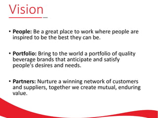 Vision
• People: Be a great place to work where people are
inspired to be the best they can be.
• Portfolio: Bring to the world a portfolio of quality
beverage brands that anticipate and satisfy
people's desires and needs.
• Partners: Nurture a winning network of customers
and suppliers, together we create mutual, enduring
value.
 