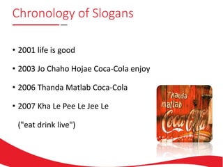 Chronology of Slogans
• 2001 life is good
• 2003 Jo Chaho Hojae Coca-Cola enjoy
• 2006 Thanda Matlab Coca-Cola
• 2007 Kha Le Pee Le Jee Le
("eat drink live")
 