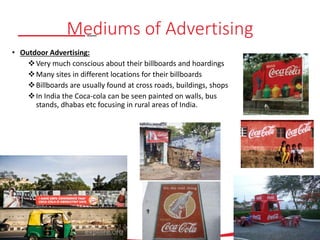 Mediums of Advertising
• Outdoor Advertising:
Very much conscious about their billboards and hoardings
Many sites in different locations for their billboards
Billboards are usually found at cross roads, buildings, shops
In India the Coca-cola can be seen painted on walls, bus
stands, dhabas etc focusing in rural areas of India.
 