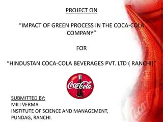 PROJECT ON
“IMPACT OF GREEN PROCESS IN THE COCA-COLA
COMPANY”
FOR
“HINDUSTAN COCA-COLA BEVERAGES PVT. LTD ( RANCHI)”
SUBMITTED BY:
MILI VERMA
INSTITUTE OF SCIENCE AND MANAGEMENT,
PUNDAG, RANCHI.
 