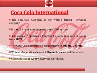 3
Coca Cola International
The Coca-Cola Company is the world's largest beverage
company.
It is no.1 brand according to fortune 2009 survey.
The company operates a franchised distribution system dating
from 1889.
The Coca-Cola Company is headquartered in Atlanta, Georgia.
With local operations in over 200 countries around the world.
Coca Cola has 150,900 employees worldwide.
 