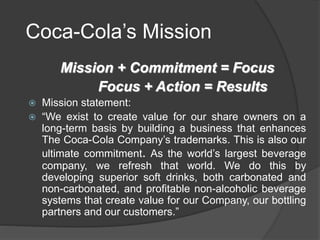 Coca-Cola’s Mission
Mission + Commitment = Focus
Focus + Action = Results
 Mission statement:
 “We exist to create value for our share owners on a
long-term basis by building a business that enhances
The Coca-Cola Company’s trademarks. This is also our
ultimate commitment. As the world’s largest beverage
company, we refresh that world. We do this by
developing superior soft drinks, both carbonated and
non-carbonated, and profitable non-alcoholic beverage
systems that create value for our Company, our bottling
partners and our customers.”
 
