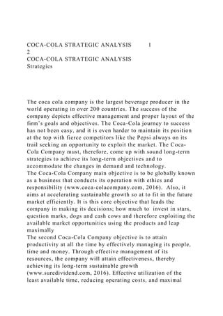 COCA-COLA STRATEGIC ANALYSIS 1
2
COCA-COLA STRATEGIC ANALYSIS
Strategies
The coca cola company is the largest beverage producer in the
world operating in over 200 countries. The success of the
company depicts effective management and proper layout of the
firm’s goals and objectives. The Coca-Cola journey to success
has not been easy, and it is even harder to maintain its position
at the top with fierce competitors like the Pepsi always on its
trail seeking an opportunity to exploit the market. The Coca-
Cola Company must, therefore, come up with sound long-term
strategies to achieve its long-term objectives and to
accommodate the changes in demand and technology.
The Coca-Cola Company main objective is to be globally known
as a business that conducts its operation with ethics and
responsibility (www.coca-colacompany.com, 2016). Also, it
aims at accelerating sustainable growth so at to fit in the future
market efficiently. It is this core objective that leads the
company in making its decisions; how much to invest in stars,
question marks, dogs and cash cows and therefore exploiting the
available market opportunities using the products and leap
maximally
The second Coca-Cola Company objective is to attain
productivity at all the time by effectively managing its people,
time and money. Through effective management of its
resources, the company will attain effectiveness, thereby
achieving its long-term sustainable growth
(www.suredividend.com, 2016). Effective utilization of the
least available time, reducing operating costs, and maximal
 