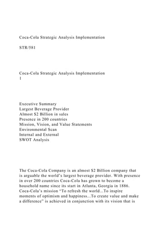 Coca-Cola Strategic Analysis Implementation
STR/581
Coca-Cola Strategic Analysis Implementation
1
Executive Summary
Largest Beverage Provider
Almost $2 Billion in sales
Presence in 200 countries
Mission, Vision, and Value Statements
Environmental Scan
Internal and External
SWOT Analysis
The Coca-Cola Company is an almost $2 Billion company that
is arguable the world’s largest beverage provider. With presence
in over 200 countries Coca-Cola has grown to become a
household name since its start in Atlanta, Georgia in 1886.
Coca-Cola’s mission “To refresh the world...To inspire
moments of optimism and happiness...To create value and make
a difference” is achieved in conjunction with its vision that is
 