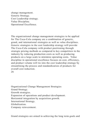 change management.
Generic Strategy.
Cost Leadership strategy.
Value Discipline.
Operational Excellence.
The organizational change management strategies to be applied
for The Coca-Cola company are a combination of generic,
grand, and international strategies as well as value disciplines.
Generic strategies in the cost leadership strategy will provide
The Coca-Cola company with product positioning through
strategic pricing methods as compared to key competitors in the
industry by reducing production costs as well as producing
products on a large scale to minimize operating costs. Value
discipline in operational excellence focuses on cost, efficiency,
and product volume will tie into the cost leadership strategy by
streamlining the process and standardization of products for
overall cost reduction.
26
Organizational Change Management Strategies
Grand Strategy.
Growth strategies.
Expansion of operations and product development.
Horizontal integration by acquisition growth.
International Strategy.
Globalization.
Company reinvestment.
Grand strategies are aimed in achieving the long term goals and
 