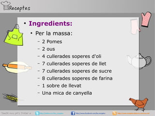 ●
Ingredients:
●
Per la massa:
– 2 Pomes
– 2 ous
– 4 cullerades soperes d'oli
– 7 cullerades soperes de llet
– 7 cullerades soperes de sucre
– 8 cullerades soperes de farina
– 1 sobre de llevat
– Una mica de canyella
 