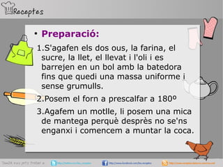 ●
Preparació:
1.S'agafen els dos ous, la farina, el
sucre, la llet, el llevat i l'oli i es
barrejen en un bol amb la batedora
fins que quedi una massa uniforme i
sense grumulls.
2.Posem el forn a prescalfar a 180º
3.Agafem un motlle, li posem una mica
de mantega perquè desprès no se'ns
enganxi i comencem a muntar la coca.
 