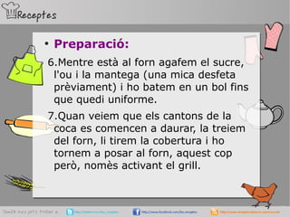 ●
Preparació:
6.Mentre està al forn agafem el sucre,
l'ou i la mantega (una mica desfeta
prèviament) i ho batem en un bol fins
que quedi uniforme.
7.Quan veiem que els cantons de la
coca es comencen a daurar, la treiem
del forn, li tirem la cobertura i ho
tornem a posar al forn, aquest cop
però, nomès activant el grill.
 
