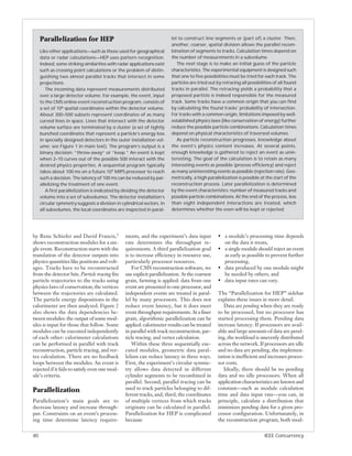 Parallelization for HEP                                            lel to construct line segments or (part of) a cluster. Then,
                                                                        another, coarser, spatial division allows the parallel recom-
     Like other applications—such as those used for geographical        bination of segments to tracks. Calculation times depend on
     data or radar calculations—HEP uses pattern recognition.           the number of measurements in a subvolume.
     Indeed, some striking similarities with radar applications exist      The next stage is to make an initial guess of the particle
     such as crossing point calculations or the problem of distin-      characteristics. The experimental equipment is designed such
     guishing two almost parallel tracks that intersect in some         that one to five possibilities must be tried for each track. The
     projections.                                                       particles are tried out by retracing all possibilities of all found
        The incoming data represent measurements distributed            tracks in parallel. The retracing yields a probability that a
     over a large detector volume. For example, the event, input        proposed particle is indeed responsible for the measured
     to the CMS online event-reconstruction program, consists of        track. Some tracks have a common origin that you can find
     a set of 106 spatial coordinates within the detector volume.       by calculating the found tracks’ probability of intersection.
     About 300–500 subsets represent coordinates of as many             For tracks with a common origin, limitations imposed by well-
     curved lines in space. Lines that intersect with the detector      established physics laws (like conservation of energy) further
     volume surface are terminated by a cluster (a set of tightly       reduce the possible particle combinations. Calculation times
     bunched coordinates that represent a particle’s energy loss        depend on physical characteristics of traversed volumes.
     in specially designed detectors in the outer installation vol-        As particle reconstruction progresses, knowledge about
     ume; see Figure 1 in main text). The program’s output is a         the event’s physics content increases. At several points,
     binary decision: “throw-away” or “keep.” An event is kept          enough knowledge is gathered to reject an event as unin-
     when 2–10 curves out of the possible 500 interact with the         teresting. The goal of the calculation is to retain as many
     desired physics properties. A sequential program typically         interesting events as possible (process efficiency) and reject
     takes about 100 ms on a future 104 MIPS processor to reach         as many uninteresting events as possible (rejection rate). Geo-
     such a decision. The latency of 100 ms can be reduced by par-      metrically, a high parallelization is possible at the start of the
     allelizing the treatment of one event.                             reconstruction process. Later parallelization is determined
        A first parallelization is indicated by dividing the detector   by the event characteristics: number of measured tracks and
     volume into a set of subvolumes. The detector installation’s       possible particle combinations. At the end of the process, less
     circular symmetry suggests a division in cylindrical sectors. In   than eight independent interactions are treated, which
     all subvolumes, the local coordinates are inspected in paral-      determines whether the even will be kept or rejected.




by Rene Schiefer and David Francis,5            ments, and the experiment’s data input          • a module’s processing time depends
shows reconstruction modules for a sin-         rate determines the throughput re-                on the data it treats,
gle event. Reconstruction starts with the       quirements. A third parallelization goal        • a single module should reject an event
translation of the detector outputs into        is to increase efficiency in resource use,        as early as possible to prevent further
physics quantities like positions and volt-     particularly processor resources.                 processing,
ages. Tracks have to be reconstructed               For CMS reconstruction software, we         • data produced by one module might
from the detector hits. Particle tracing fits   use explicit parallelization. At the coarsest     be needed by others, and
particle trajectories to the tracks using       grain, farming is applied: data from one        • data input rates can vary.
physics laws of conservation; the vertices      event are presented to one processor, and
between the trajectories are calculated.        independent events are treated in paral-        The “Parallelization for HEP” sidebar
The particle energy dispositions in the         lel by many processors. This does not           explains these issues in more detail.
calorimeter are then analyzed. Figure 2         reduce event latency, but it does meet             Data are pending when they are ready
also shows the data dependencies be-            event throughput requirements. At a finer       to be processed, but no processor has
tween modules: the output of some mod-          grain, algorithmic parallelization can be       started processing them. Pending data
ules is input for those that follow. Some       applied: calorimeter results can be treated     increase latency. If processors are avail-
modules can be executed independently           in parallel with track reconstruction, par-     able and large amounts of data are pend-
of each other: calorimeter calculations         ticle tracing, and vertex calculation.          ing, the workload is unevenly distributed
can be performed in parallel with track             Within these three sequentially exe-        across the network. If processors are idle
reconstruction, particle tracing, and ver-      cuted modules, geometric data paral-            and no data are pending, the implemen-
tex calculation. There are no feedback          lelism can reduce latency in three ways.        tation is inefficient and increases proces-
loops between the modules. An event is          First, the experiment’s circular symme-         sor costs.
rejected if it fails to satisfy even one mod-   try allows data detected in different              Ideally, there should be no pending
ule’s criteria.                                 cylinder segments to be recombined in           data and no idle processors. When all
                                                parallel. Second, parallel tracing can be       application characteristics are known and
Parallelization                                 used to track particles belonging to dif-       constant—such as module calculation
                                                ferent tracks, and, third, the coordinates      time and data input rate—you can, in
Parallelization’s main goals are to             of multiple vertices from which tracks          principle, calculate a distribution that
decrease latency and increase through-          originate can be calculated in parallel.        minimizes pending data for a given pro-
put. Constraints on an event’s process-         Parallelization for HEP is complicated          cessor configuration. Unfortunately, in
ing time determine latency require-             because                                         the reconstruction program, both mod-


40                                                                                                                       IEEE Concurrency
 