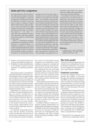 Linda and CoCa: comparison                                                                 structured tuple space can require
                                                                                                numerous searches and long communi-
     CoCa uses job space, which is based on        putting them into the tuple space; a         cation times with large variations.
     the tuple space paradigm introduced           consumer can use a pattern-matching              CoCa differs from Linda in that it is
     by the Linda1 language. A comparison          primitive to take them out of the tuple      motivated more by performance re-
     of tuple space with job space clarifies       space. This establishes asynchronous         quirements than general functional
     the differences between Linda and             communication and very flexible pro-         requirements in two ways. First, search
     CoCa. A tuple is a sequence of typed          ducer-consumer identification: the pro-      time for jobs in CoCa is shorter than the
     fields; a field can have 3 types: integer,    ducer does not know the consumer and         search time for tuples in Linda, which
     real, or string. Each field in the tuple      vice versa. This flexibility lets multiple   has an unstructured tuple space. CoCa
     contains one value that is compatible         consumers access the same data. At run-      uses various allocation strategies to
     with the associated type. For example,        time, the system configurer can decide       partition data and distribute values of
     the sequence <7, 1.23, “help”> is a           which and how many consumers access          the same type among computer pro-
     tuple with type declaration integer,          the data. They can also change the con-      cessors. Second, Linda features dynamic
     real, and string. Linda freely deposits       sumers set dynamically without repro-        tuple types: when a new type of tuple
     and retrieves tuples of a declared type       gramming the producer module. Linda’s        is inserted into the tuple space, a new
     in tuple space.                               large expressive power lets you develop      tuple type is created. In our model, the
        Linda is a coordination language,          very compact parallel applications that      set of possible variable types is defined
     coordinating intercomponent commu-            can run without modification on vari-        by the specification of the communi-
     nications in a parallel program. It is        ous hardware architectures. Linda also       cation variables.
     sometimes classified as a structured,         hides the hardware architecture and
     content-addressable distributed-shared        component identities from the applica-       Reference
     memory system. Its aim is to abstract         tion code. Unfortunately, Linda’s draw-        1. R. Bjornson et al., Linda, The Portable
     from any specific machine architecture.       back is performance: Compared with                Parallel Language, Tech. Report YALE/
     A producer can communicate data by            other paradigms, accessing Linda’s un-            DCS/RR-520, Yale Univ., 1987.




• Isolation: a transaction cannot access          the results of several particle-tracing        The CoCa model
  results of uncompleted transactions.            components are combined by a vertex-           The CoCa model lets programmers write
• Durability: the results of modifications        calculation component to calculate the         modules that are independent of the tar-
  to the database should be ensured               traced particles’ intersection point. Iso-     get hardware architecture. The compo-
  regardless of underlying hardware               lation occurs in that the vertex-calcula-      nents are mapped onto the parallel com-
  failures.                                       tion component does not access data            puter using a separate mechanism.
                                                  belonging to other vertices. In terms of
   The isolation property is generally real-      atomicity, when one component decides          COMPONENT ALLOCATION
ized with well-known concurrency con-             that one trace does not satisfy certain        In CoCa, the configurer allocates com-
trol techniques such as two-phase locking         physics criteria, none of the reconstruc-      ponents and variables to processors
and two-phase commit.6 These mecha-               tion’s results associated with the vertex      through a data-definition language file.
nisms are based on transaction ordering. If       are made visible.                              The DDL permits hardware indepen-
two transactions access the same item and             These properties motivated us to inte-     dence in components while preserving
one of these accesses is a write access, then     grate atomicity and isolation properties       good performance, as it lets us specify
the accesses of the individual transactions       into the CoCa model. Generally, recon-         hardware-dependent information in the
must be ordered in time according to a            struction-software designers view data-        DDL and take advantage of the hard-
proposed transaction order.                       base systems as necessary but slow. This       ware features.
   Depending on a transaction’s char-             slowness is related to the durability prop-       Shared-memory computers have built-
acteristics, two-phase locking and com-           erty: data are stored on permanent stor-       in, dynamic component distribution. On
mit can increase overhead due to                  age, which is typically slow. Dropping         distributed-memory computers, com-
additional communication between pro-             the durability requirement removes the         ponents must be explicitly assigned to
cessors. When transactions have cer-              permanent storage requirement; data            processors and the values written by the
tain properties—such as, only one                 can thus be stored in the computer’s           components are distributed among the
transaction writes to a given variable,           faster main memory.                            processors where value-consuming com-
or the dataflow between the transac-                  In addition, thanks to certain recon-      ponents are located. We decided to
tions is acyclic—then isolation can be            struction program characteristics—no           equip CoCa with built-in data distribu-
realized without additional communi-              dataflow loops, independent and uniquely       tion strategies for load-balancing pur-
cation overhead.7                                 identifiable events, and components that       poses. A strategy can be specified for
   To clarify the relationship between            write only one value into a variable for       each variable type. For our HEP appli-
CoCa and the database transaction                 each event—we could implement data-            cation, we selected three strategies.
model, consider the reconstruction of             base properties with little overhead
particle traces originating in one vertex         because no locking of multiple variables       • Round robin: the component stores
as one transaction. In terms of isolation,        is required.7                                    and retrieves a variable type’s value in


42                                                                                                                        IEEE Concurrency
 