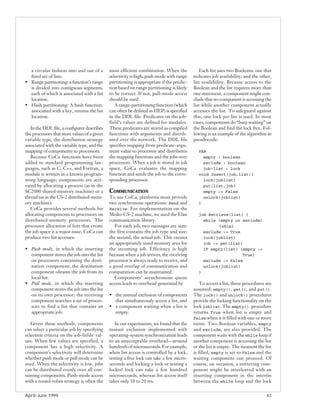 a circular fashion into and out of a        most efficient combination. When the            Each list uses two Booleans: one that
  fixed set of lists.                         selectivity is high, push mode with range    indicates job availability, and the other,
• Range partitioning: a function’s range      partitioning is appropriate if the predic-   list availability. Because access to the
  is divided into contiguous segments,        tion based on range partitioning is likely   Boolean and the list requires more than
  each of which is associated with a list     to be correct. If not, pull-mode access      one statement, a component might con-
  location.                                   should be used.                              clude that no component is accessing the
• Hash partitioning: A hash function,            A range-partitioning function (which      list while another component actually
  associated with a key, returns the list     can often be defined in HEP) is specified    accesses the list. To safeguard against
  location.                                   in the DDL file. Predicates on the job-      this, one lock per list is used. In most
                                              field’s values are defined for modules.      cases, components do “busy waiting” on
   In the DDL file, a configurer describes    These predicates are stored as compiled      the Boolean and find the lock free. Fol-
the processors that store values of a given   functions with arguments and distrib-        lowing is an example of the algorithm in
variable type, the distribution strategy      uted over the network. The DDL file          pseudocode:
associated with the variable type, and the    specifies mapping from predicate-argu-
mapping of components to processors.          ment value to processor and distributes        VAR
   Because CoCa functions have been           the mapping functions and the jobs over          empty : boolean
added to standard programming lan-            processors. When a job is stored in job          exclude : boolean
guages, such as C, C++, and Fortran, a        space, CoCa evaluates the mapping                job-list : lock
module is written in a known program-         function and sends the job to the corre-       void Insert(job,list){
ming language; components are acti-           sponding processor.                              lock(joblist)
vated by allocating a process (as in the                                                       put(list,job)
SC2000 shared-memory machine) or a            COMMUNICATION                                    empty := False
thread (as in the CS-2 distributed-mem-       To use CoCa, platforms must provide              unlock(joblist)
ory machine).                                 two synchronous operations: Send and           }
   CoCa provides several methods for          Receive. For implementation on the
allocating components to processors on        Meiko CS-2 machine, we used the Elan           job Retrieve(list) {
distributed-memory processors. The            communication library.                           while (empty or exclude)
processor allocation of lists that create        For each job, two messages are sent:                {skip}
the job space is a major issue. CoCa can      the first contains the job type and size;        exclude := True
produce two list accesses:                    the second, the actual job. This creates         lock(joblist)
                                              an appropriately sized memory area for           job := get(list)
• Push mode, in which the inserting           the incoming job. Efficiency is high             IF empty(list) {empty :=
  component stores the job into the list      because when a job arrives, the receiving                        True}
  on processors containing the desti-         processor is always ready to receive, and        exclude := False
  nation component; the destination           a good overlap of communication and              unlock(joblist)
  component obtains the job from its          computation can be maintained.                 }
  local list.                                    Components’ asynchronous queue
• Pull mode, in which the inserting           access leads to overhead generated by           To access a list, three procedures are
  component stores the job into the list                                                   assumed: empty(), get(), and put().
  on its own processor; the receiving         • the mutual exclusion of components         The lock() and unlock() procedures
  component searches a set of proces-           that simultaneously access a list, and     provide the locking functionality on the
  sors to find a list that contains an        • a component waiting when a list is         lock joblist. The empty() procedure
  appropriate job.                              empty.                                     returns True when list is empty and
                                                                                           False when it is filled with one or more
   Given these methods, components               In our experiments, we found that the     items. Two Boolean variables, empty
can select a particular job by specifying     mutual exclusion implemented with            and exclude, are also provided. The
selection criteria on the job-fields’ val-    operating-system synchronization leads       component waits with the while loop if
ues. When few values are specified, a         to an unacceptable overhead—around           another component is accessing the list
component has a high selectivity. A           hundreds of microseconds. For example,       or the list is empty. The moment the list
component’s selectivity will determine        when list access is controlled by a lock,    is filled, empty is set to False and the
whether push mode or pull mode can be         testing a free lock can take a few micro-    waiting component can proceed. Of
used. When the selectivity is low, jobs       seconds and locking a lock or testing a      course, on occasion, a retrieving com-
can be distributed evenly over all con-       locked lock can take a few hundred           ponent might be interleaved with an
suming components. Push-mode access           microseconds, whereas list access itself     inserting component in the interim
with a round-robin strategy is often the      takes only 10 to 20 ms.                      between the while loop and the lock


April–June 1999                                                                                                                   43
 