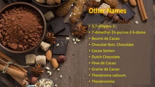 Other Names
• 3,7-dihydro-3
• 7-dimethyl-1h-purine-2 6-dione
• Beurre de Cacao
• Chocolat Noir, Chocolate
• Cocoa Semen
• Dutch Chocolate
• Fève de Cacao
• Graine de Cacao
• Theobroma sativum
• Theobromine
 
