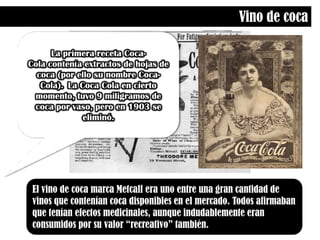 Vino de cocaLa primera receta Coca-Cola contenía extractos de hojas de coca (por ello su nombre Coca-Cola). La Coca Cola en cierto momento, tuvo 9 miligramos de coca por vaso, pero en 1903 se eliminó.El vino de coca marca Metcalf era uno entre una gran cantidad de vinos que contenían coca disponibles en el mercado. Todos afirmaban que tenían efectos medicinales, aunque indudablemente eran consumidos por su valor “recreativo” también.