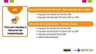 Fixo por equipe e
Recurso de
Implantação
01 Recurso de Custeio Mensal - Manutenção das ações
Equipes de Saúde da Família 40h
Equipes de Atenção Primária 20h ou 30h
Recurso de Implantação - Parcela Única
Equipes de Saúde da Família 40h
Equipes de Atenção Primária 20h ou 30h
Equipes de Saúde Bucal 40h
eMulti (Modalidade)
 