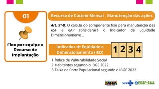 01
Indicador de Equidade e
Dimensionamento (IED) 1 2 3 4
Índice de Vulnerabilidade Social
1.
Habitantes segundo o IBGE 2022
2.
Faixa de Porte Populacional segundo o IBGE 2022
3.
Recurso de Custeio Mensal - Manutenção das ações
Art. 9º-B. O cálculo do componente fixo para manutenção das
eSF e eAP considerará o Indicador de Equidade
Dimensionamento...
Fixo por equipe e
Recurso de
Implantação
 