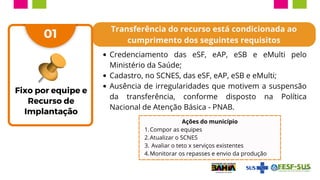 Transferência do recurso está condicionada ao
cumprimento dos seguintes requisitos
Credenciamento das eSF, eAP, eSB e eMulti pelo
Ministério da Saúde;
Cadastro, no SCNES, das eSF, eAP, eSB e eMulti;
Ausência de irregularidades que motivem a suspensão
da transferência, conforme disposto na Política
Nacional de Atenção Básica - PNAB.
01
Ações do município
Compor as equipes
1.
Atualizar o SCNES
2.
Avaliar o teto x serviços existentes
3.
Monitorar os repasses e envio da produção
4.
Fixo por equipe e
Recurso de
Implantação
 