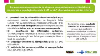 I - características de vulnerabilidade socioeconômica que
contemplam pessoas beneficiárias do Programa Bolsa
Família - PBF ou do Benefício de Prestação Continuada - BPC;
II - características demográficas que contemplam pessoas
com idade até cinco anos e com sessenta anos ou mais;
III - qualificação das informações cadastrais,
caracterizada pela completude e atualização dos registros no
Sistema de Informação em Saúde para a Atenção Básica -
Sisab da população;
IV - população atendida ou acompanhada pelas eSF, eAP,
eSB e eMulti;
V - satisfação das pessoas atendidas ou acompanhadas
pelas eSF, eAP, eSB e eMulti.
Para o cálculo do componente de vínculo e acompanhamento territorial será
considerada a população vinculada à eSF ou eAP, observados os seguintes critérios:
Compreende-se por população
atendida ou acompanhada as
pessoas que receberam
atendimento individual ou coletivo,
visita domiciliar ou procedimento,
registrados no SISAB por eSF, eAP,
eSB e eMulti.
 
