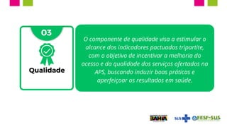03
Qualidade
O componente de qualidade visa a estimular o
alcance dos indicadores pactuados tripartite,
com o objetivo de incentivar a melhoria do
acesso e da qualidade dos serviços ofertados na
APS, buscando induzir boas práticas e
aperfeiçoar os resultados em saúde.
 