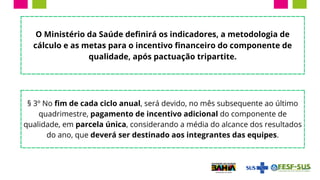 O Ministério da Saúde definirá os indicadores, a metodologia de
cálculo e as metas para o incentivo financeiro do componente de
qualidade, após pactuação tripartite.
§ 3º No fim de cada ciclo anual, será devido, no mês subsequente ao último
quadrimestre, pagamento de incentivo adicional do componente de
qualidade, em parcela única, considerando a média do alcance dos resultados
do ano, que deverá ser destinado aos integrantes das equipes.
 