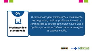 03
O componente para implantação e manutenção
de programas, serviços, profissionais e outras
composições de equipes que atuam na APS visa a
apoiar o processo de trabalho destas estratégias
de cuidado na APS.
04
Implantação e
Manutenção
 