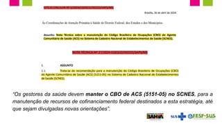 “Os gestores da saúde devem manter o CBO de ACS (5151-05) no SCNES, para a
manutenção de recursos de cofinanciamento federal destinados a esta estratégia, até
que sejam divulgadas novas orientações”.
 