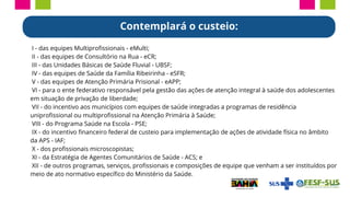 I - das equipes Multiprofissionais - eMulti;
II - das equipes de Consultório na Rua - eCR;
III - das Unidades Básicas de Saúde Fluvial - UBSF;
IV - das equipes de Saúde da Família Ribeirinha - eSFR;
V - das equipes de Atenção Primária Prisional - eAPP;
VI - para o ente federativo responsável pela gestão das ações de atenção integral à saúde dos adolescentes
em situação de privação de liberdade;
VII - do incentivo aos municípios com equipes de saúde integradas a programas de residência
uniprofissional ou multiprofissional na Atenção Primária à Saúde;
VIII - do Programa Saúde na Escola - PSE;
IX - do incentivo financeiro federal de custeio para implementação de ações de atividade física no âmbito
da APS - IAF;
X - dos profissionais microscopistas;
XI - da Estratégia de Agentes Comunitários de Saúde - ACS; e
XII - de outros programas, serviços, profissionais e composições de equipe que venham a ser instituídos por
meio de ato normativo específico do Ministério da Saúde.
Contemplará o custeio:
 