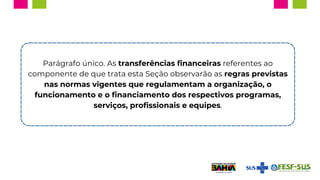 Parágrafo único. As transferências financeiras referentes ao
componente de que trata esta Seção observarão as regras previstas
nas normas vigentes que regulamentam a organização, o
funcionamento e o financiamento dos respectivos programas,
serviços, profissionais e equipes.
 