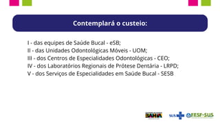 I - das equipes de Saúde Bucal - eSB;
II - das Unidades Odontológicas Móveis - UOM;
III - dos Centros de Especialidades Odontológicas - CEO;
IV - dos Laboratórios Regionais de Prótese Dentária - LRPD;
V - dos Serviços de Especialidades em Saúde Bucal - SESB
Contemplará o custeio:
 