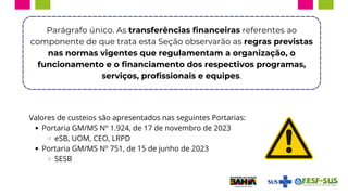 Parágrafo único. As transferências financeiras referentes ao
componente de que trata esta Seção observarão as regras previstas
nas normas vigentes que regulamentam a organização, o
funcionamento e o financiamento dos respectivos programas,
serviços, profissionais e equipes.
Valores de custeios são apresentados nas seguintes Portarias:
Portaria GM/MS Nº 1.924, de 17 de novembro de 2023
eSB, UOM, CEO, LRPD
Portaria GM/MS Nº 751, de 15 de junho de 2023
SESB
 