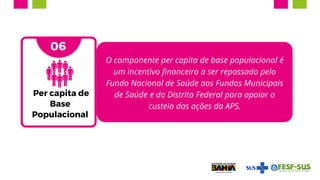 O componente per capita de base populacional é
um incentivo financeiro a ser repassado pelo
Fundo Nacional de Saúde aos Fundos Municipais
de Saúde e do Distrito Federal para apoiar o
custeio das ações da APS.
05
06
Per capita de
Base
Populacional
 