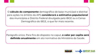 O cálculo do componente demográfico de base municipal e distrital
para ações no âmbito da APS considerará a estimativa populacional
dos municípios e Distrito Federal divulgada pelo IBGE ou o Censo
Demográfico do IBGE, o que for mais recente.
Parágrafo único. Para fins do disposto no caput, o valor per capita será
definido anualmente em ato normativo do Ministério da Saúde.
 