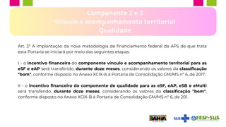 Componente 2 e 3
Vínculo e acompanhamento territorial
Qualidade
Art. 3º A implantação da nova metodologia de financiamento federal da APS de que trata
esta Portaria se iniciará por meio das seguintes etapas:
I - o incentivo financeiro do componente vínculo e acompanhamento territorial para as
eSF e eAP será transferido, durante doze meses, considerando os valores da classificação
"bom", conforme disposto no Anexo XCIX-A à Portaria de Consolidação GM/MS nº 6, de 2017;
II - o incentivo financeiro do componente de qualidade para as eSF, eAP, eSB e eMulti
será transferido, durante doze meses, considerando os valores da classificação "bom",
conforme disposto no Anexo XCIX-B à Portaria de Consolidação GM/MS nº 6, de 201.
 
