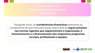 Componente 4 e 5
Implantação e manutenção
Saúde Bucal
Parágrafo único. As transferências financeiras referentes ao
componente de que trata esta Seção observarão as regras previstas
nas normas vigentes que regulamentam a organização, o
funcionamento e o financiamento dos respectivos programas,
serviços, profissionais e equipes.
 