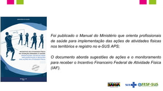 Foi publicado o Manual do Ministério que orienta profissionais
de saúde para implementação das ações de atividades físicas
nos territórios e registro no e-SUS APS;
O documento aborda sugestões de ações e o monitoramento
para receber o Incentivo Financeiro Federal de Atividade Física
(IAF).
 
