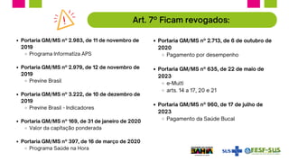 Portaria GM/MS nº 2.983, de 11 de novembro de
2019
Programa Informatiza APS
Portaria GM/MS nº 2.979, de 12 de novembro de
2019
Previne Brasil
Portaria GM/MS nº 3.222, de 10 de dezembro de
2019
Previne Brasil - Indicadores
Portaria GM/MS nº 169, de 31 de janeiro de 2020
Valor da capitação ponderada
Portaria GM/MS nº 397, de 16 de março de 2020
Programa Saúde na Hora
Art. 7º Ficam revogados:
Portaria GM/MS nº 2.713, de 6 de outubro de
2020
Pagamento por desempenho
Portaria GM/MS nº 635, de 22 de maio de
2023
e-Multi
arts. 14 a 17, 20 e 21
Portaria GM/MS nº 960, de 17 de julho de
2023
Pagamento da Saúde Bucal
 